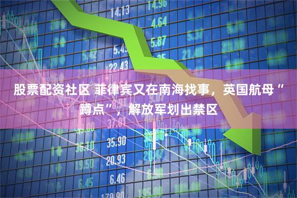 股票配资社区 菲律宾又在南海找事，英国航母“蹲点”，解放军划出禁区