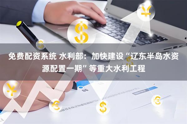 免费配资系统 水利部：加快建设“辽东半岛水资源配置一期”等重大水利工程