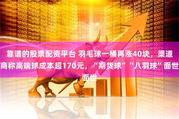 靠谱的股票配资平台 羽毛球一桶再涨40块，渠道商称高端球成本超170元，“期货球”“八羽球”面世