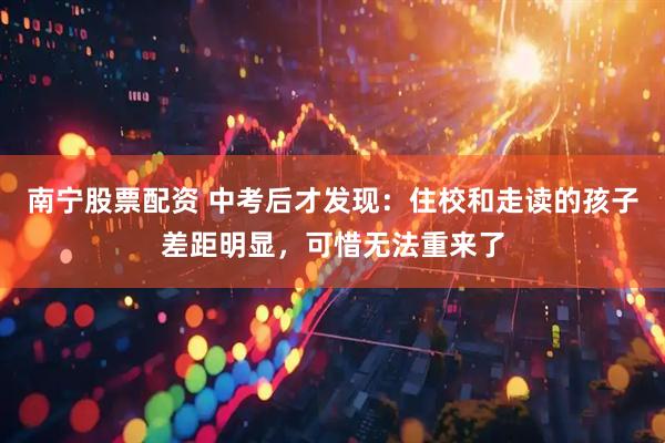 南宁股票配资 中考后才发现：住校和走读的孩子差距明显，可惜无法重来了