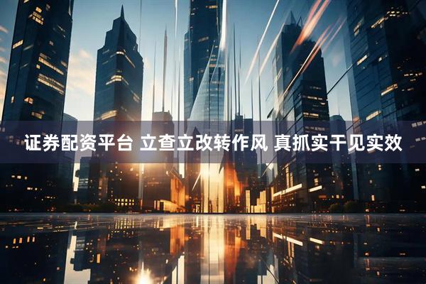 证券配资平台 立查立改转作风 真抓实干见实效