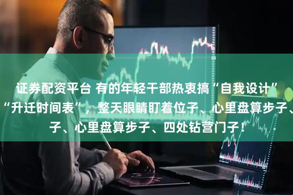 证券配资平台 有的年轻干部热衷搞“自我设计”，内心早早拟定“升迁时间表”，整天眼睛盯着位子、心里盘算步子、四处钻营门子！