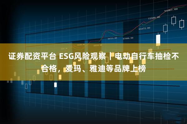 证券配资平台 ESG风险观察｜电动自行车抽检不合格，爱玛、雅迪等品牌上榜