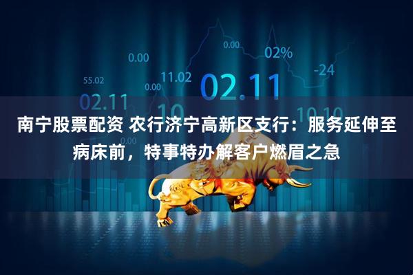 南宁股票配资 农行济宁高新区支行：服务延伸至病床前，特事特办解客户燃眉之急