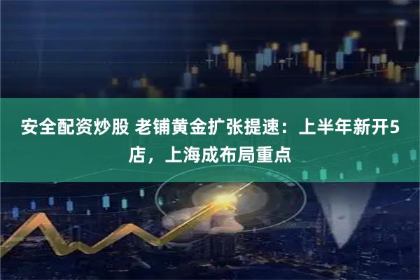 安全配资炒股 老铺黄金扩张提速：上半年新开5店，上海成布局重点