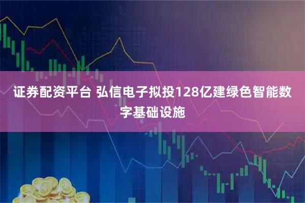 证券配资平台 弘信电子拟投128亿建绿色智能数字基础设施