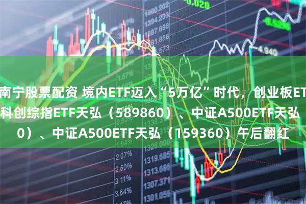 南宁股票配资 境内ETF迈入“5万亿”时代，创业板ETF天弘（159977）、科创综指ETF天弘（589860）、中证A500ETF天弘（159360）午后翻红