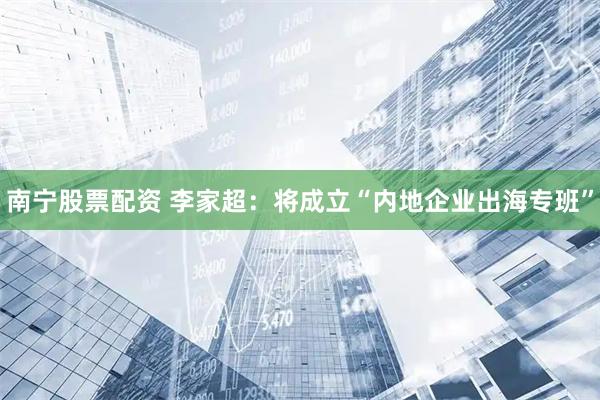 南宁股票配资 李家超：将成立“内地企业出海专班”