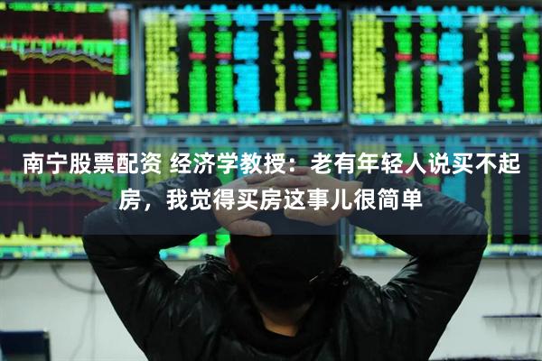 南宁股票配资 经济学教授：老有年轻人说买不起房，我觉得买房这事儿很简单