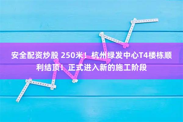安全配资炒股 250米！杭州绿发中心T4楼栋顺利结顶！正式进入新的施工阶段