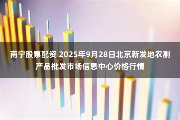 南宁股票配资 2025年9月28日北京新发地农副产品批发市场信息中心价格行情