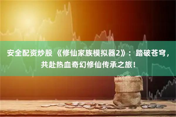 安全配资炒股 《修仙家族模拟器2》:踏破苍穹,共赴热血奇幻修仙传承之旅!