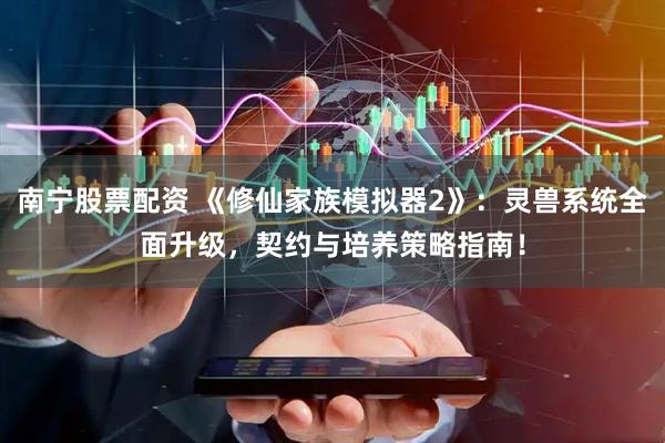南宁股票配资 《修仙家族模拟器2》：灵兽系统全面升级，契约与培养策略指南！