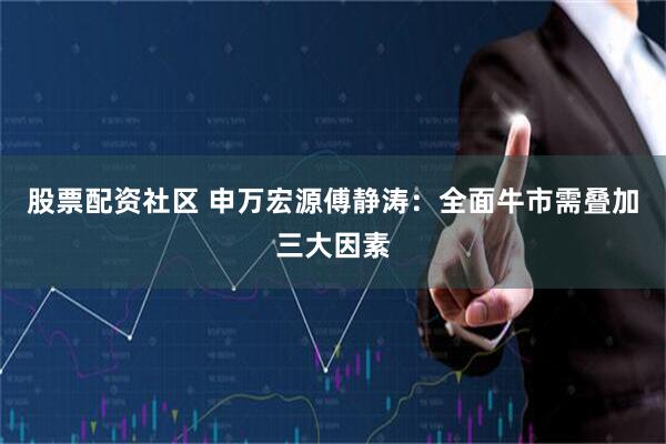 股票配资社区 申万宏源傅静涛：全面牛市需叠加三大因素