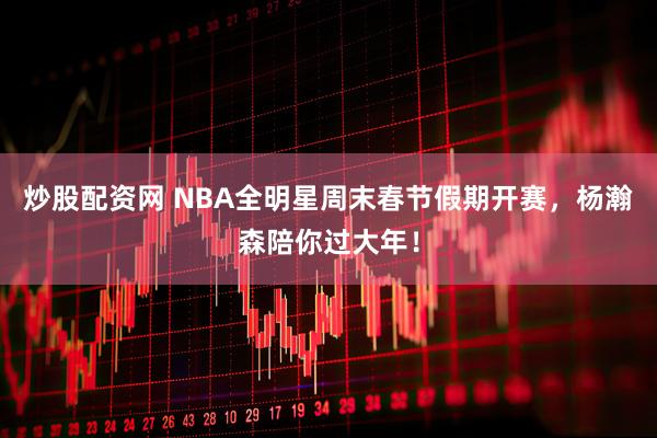 炒股配资网 NBA全明星周末春节假期开赛，杨瀚森陪你过大年！