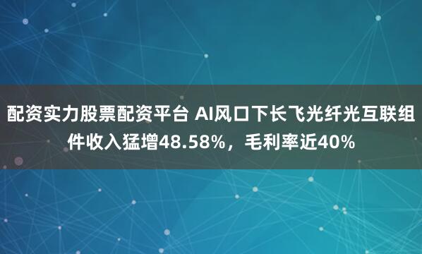 配资实力股票配资平台 AI风口下长飞光纤光互联组件收入猛增48.58%，毛利率近40%