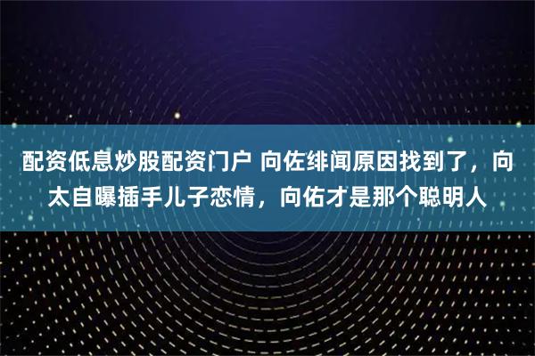 配资低息炒股配资门户 向佐绯闻原因找到了，向太自曝插手儿子恋情，向佑才是那个聪明人