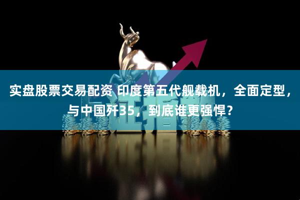 实盘股票交易配资 印度第五代舰载机，全面定型，与中国歼35，到底谁更强悍？