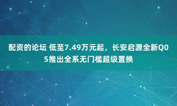 配资的论坛 低至7.49万元起，长安启源全新Q05推出全系无门槛超级置换