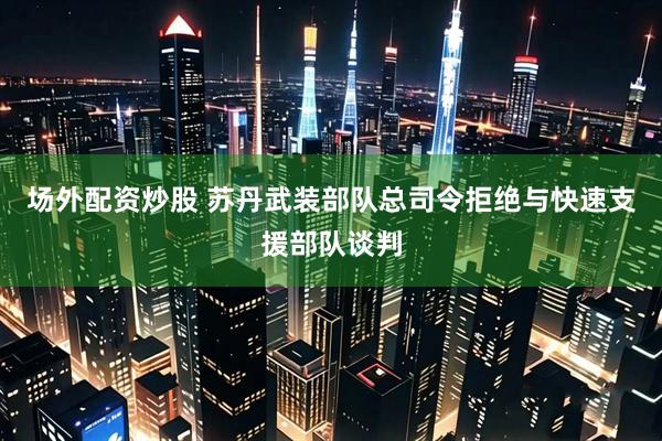 场外配资炒股 苏丹武装部队总司令拒绝与快速支援部队谈判